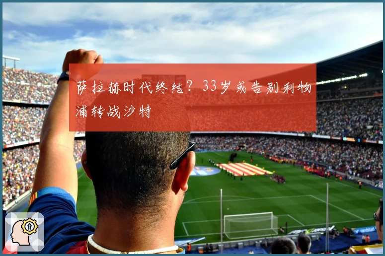 萨拉赫时代终结？33岁或告别利物浦转战沙特