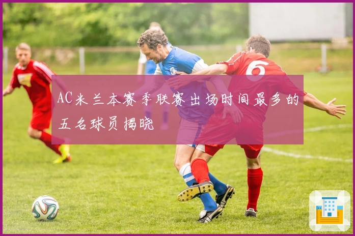 AC米兰本赛季联赛出场时间最多的五名球员揭晓