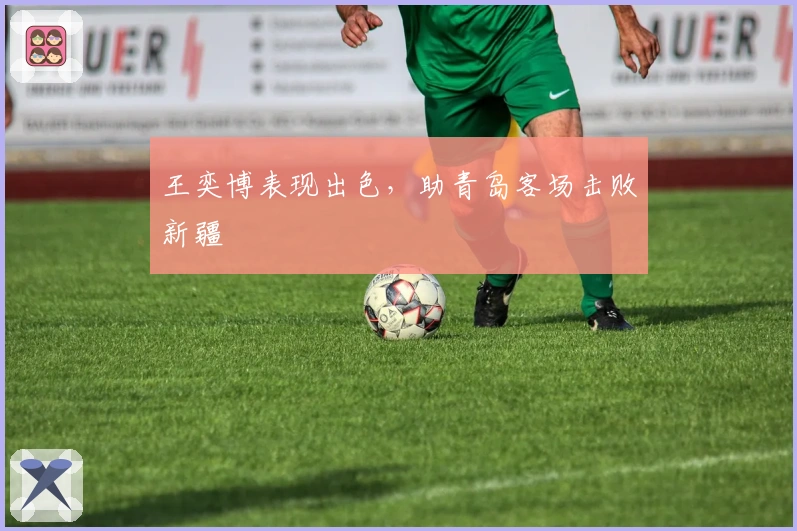 王奕博表现出色，助青岛客场击败新疆