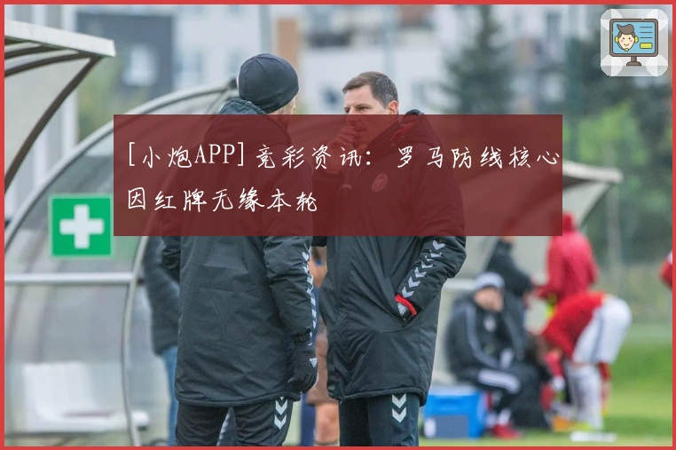 [小炮APP]竞彩资讯：罗马防线核心因红牌无缘本轮