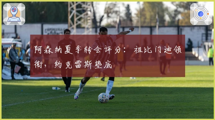 阿森纳夏季转会评分：祖比门迪领衔，约克雷斯垫底