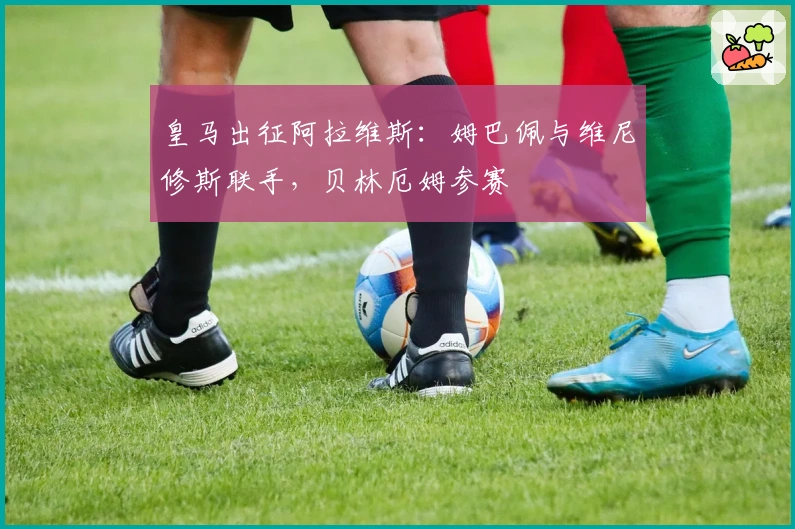 皇马出征阿拉维斯：姆巴佩与维尼修斯联手，贝林厄姆参赛