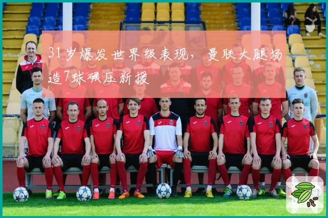 31岁爆发世界级表现，曼联大腿场造7球碾压新援